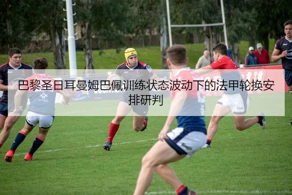 巴黎圣日耳曼姆巴佩训练状态波动下的法甲轮换安排研判