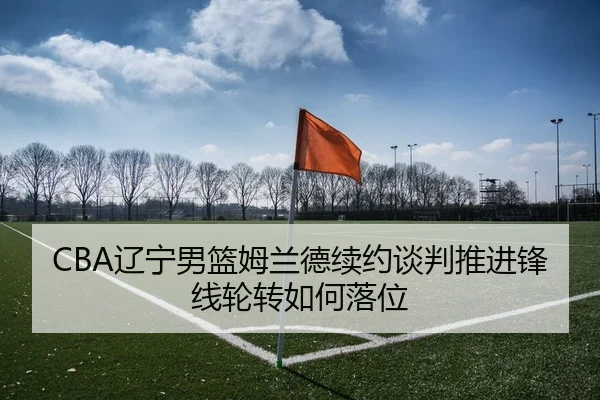 CBA辽宁男篮姆兰德续约谈判推进锋线轮转如何落位